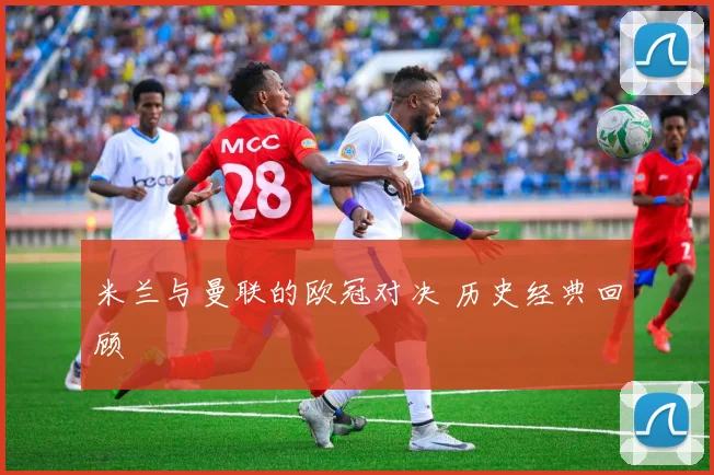 米兰与曼联的欧冠对决 历史经典回顾